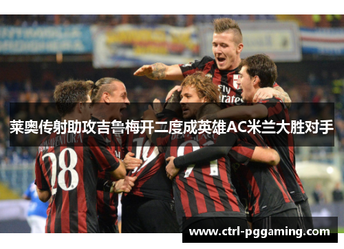 莱奥传射助攻吉鲁梅开二度成英雄AC米兰大胜对手 莱奥传射助攻吉鲁梅开二度成英雄AC米兰大胜对手