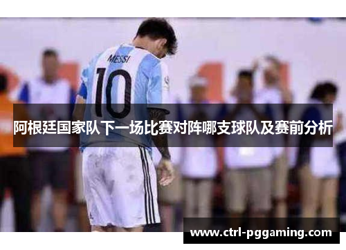 阿根廷国家队下一场比赛对阵哪支球队及赛前分析