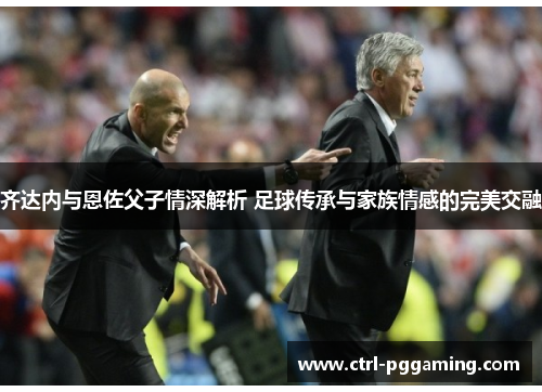 齐达内与恩佐父子情深解析 足球传承与家族情感的完美交融