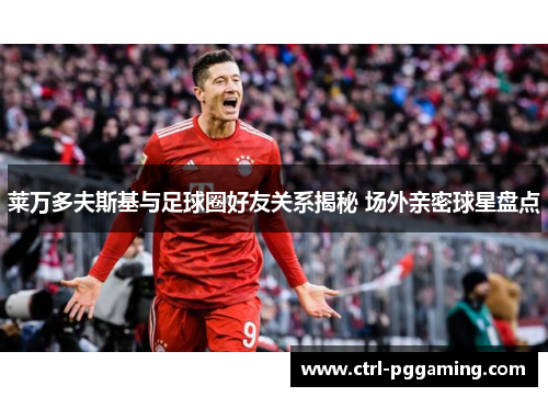 莱万多夫斯基与足球圈好友关系揭秘 场外亲密球星盘点