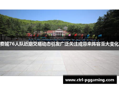 费城76人队近期交易动态引发广泛关注或带来阵容重大变化