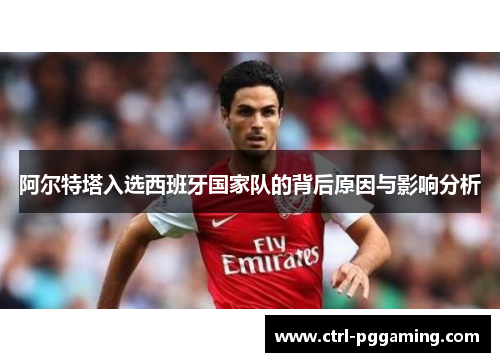 阿尔特塔入选西班牙国家队的背后原因与影响分析 阿尔特塔入选西班牙国家队的背后原因与影响分析