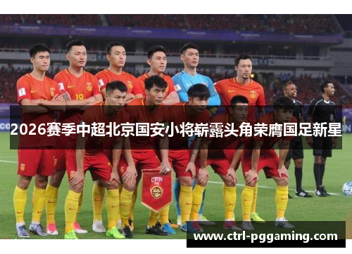 2026赛季中超北京国安小将崭露头角荣膺国足新星