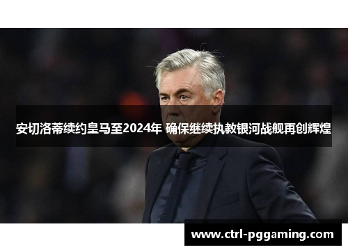 安切洛蒂续约皇马至2024年 确保继续执教银河战舰再创辉煌 安切洛蒂续约皇马至2024年 确保继续执教银河战舰再创辉煌