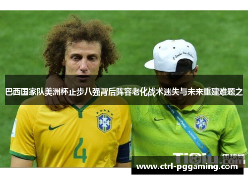巴西国家队美洲杯止步八强背后阵容老化战术迷失与未来重建难题之 巴西国家队美洲杯止步八强背后阵容老化战术迷失与未来重建难题之