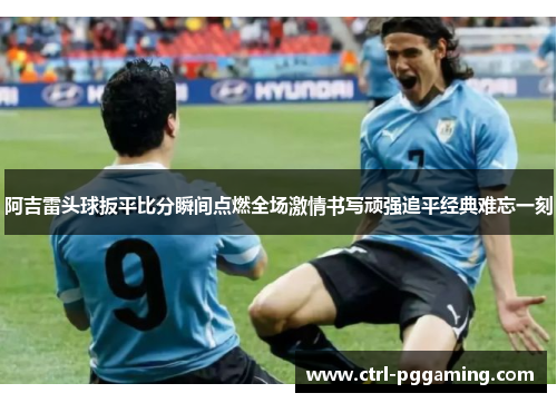 阿吉雷头球扳平比分瞬间点燃全场激情书写顽强追平经典难忘一刻