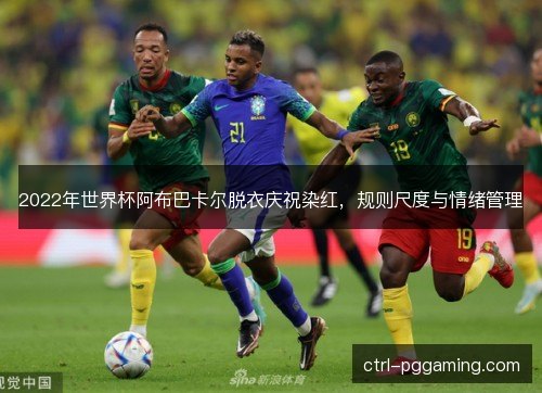 2022年世界杯阿布巴卡尔脱衣庆祝染红,规则尺度与情绪管理 2022年世界杯阿布巴卡尔脱衣庆祝染红,规则尺度与情绪管理
